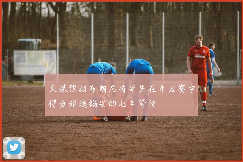美媒预测布朗尼将率先在季后赛中得分超越锡安的七年等待