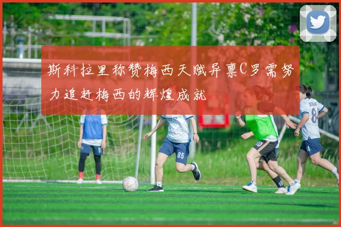 斯科拉里称赞梅西天赋异禀C罗需努力追赶梅西的辉煌成就